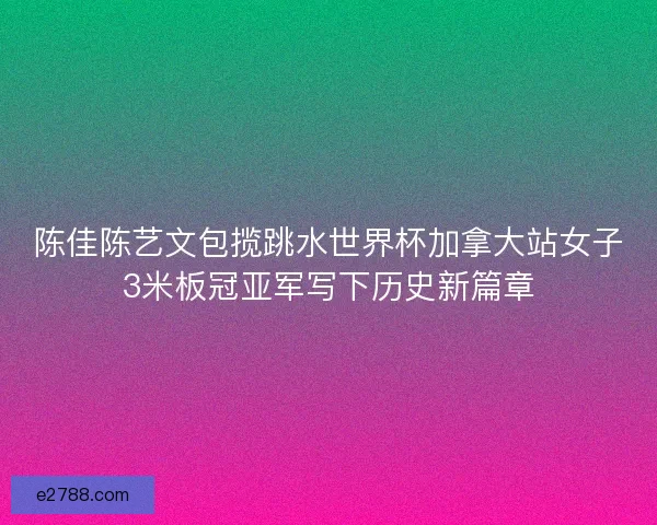 陈佳陈艺文包揽跳水世界杯加拿大站女子3米板冠亚军写下历史新篇章