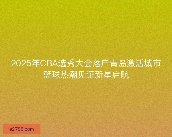 2025年CBA选秀大会落户青岛激活城市篮球热潮见证新星启航