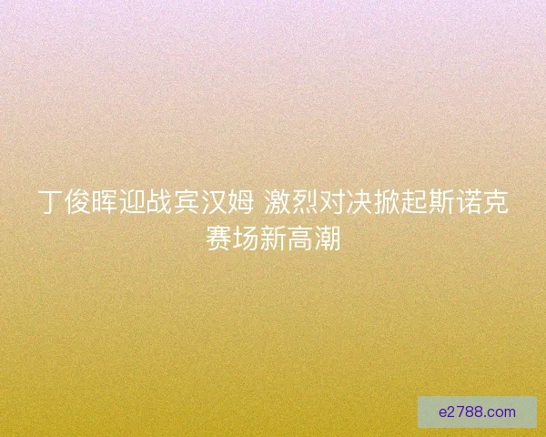 丁俊晖迎战宾汉姆 激烈对决掀起斯诺克赛场新高潮