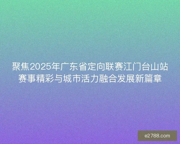 聚焦2025年广东省定向联赛江门台山站赛事精彩与城市活力融合发展新篇章