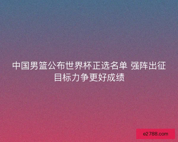 中国男篮公布世界杯正选名单 强阵出征目标力争更好成绩