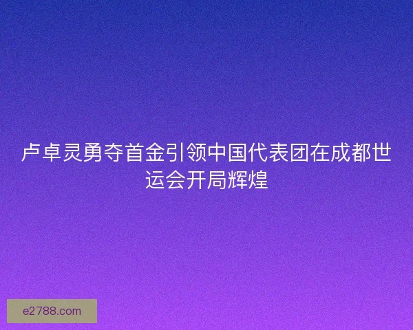 卢卓灵勇夺首金引领中国代表团在成都世运会开局辉煌