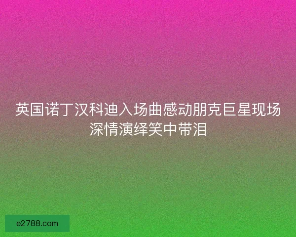 英国诺丁汉科迪入场曲感动朋克巨星现场深情演绎笑中带泪