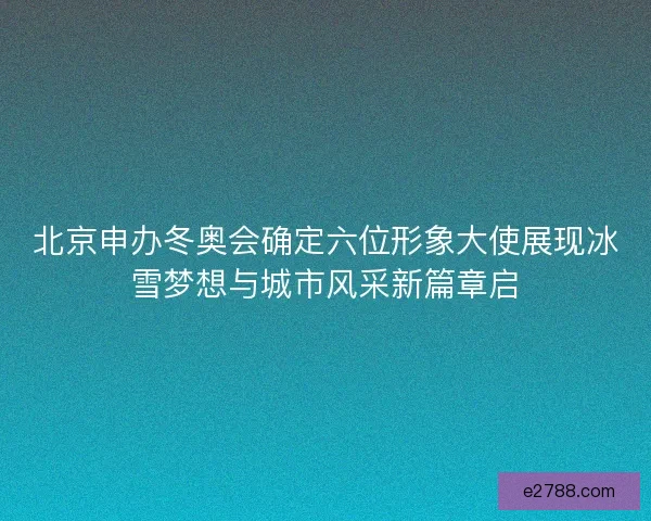 北京申办冬奥会确定六位形象大使展现冰雪梦想与城市风采新篇章启