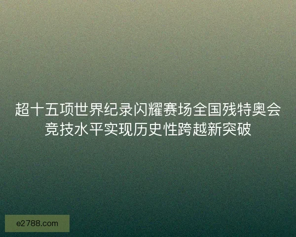 超十五项世界纪录闪耀赛场全国残特奥会竞技水平实现历史性跨越新突破