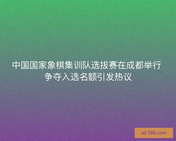 中国国家象棋集训队选拔赛在成都举行 争夺入选名额引发热议