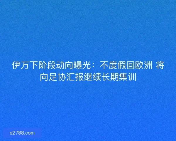 伊万下阶段动向曝光：不度假回欧洲 将向足协汇报继续长期集训