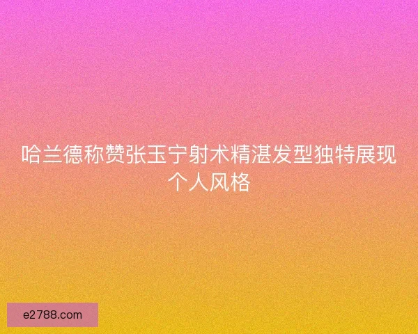 哈兰德称赞张玉宁射术精湛发型独特展现个人风格