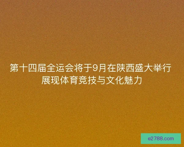 第十四届全运会将于9月在陕西盛大举行 展现体育竞技与文化魅力