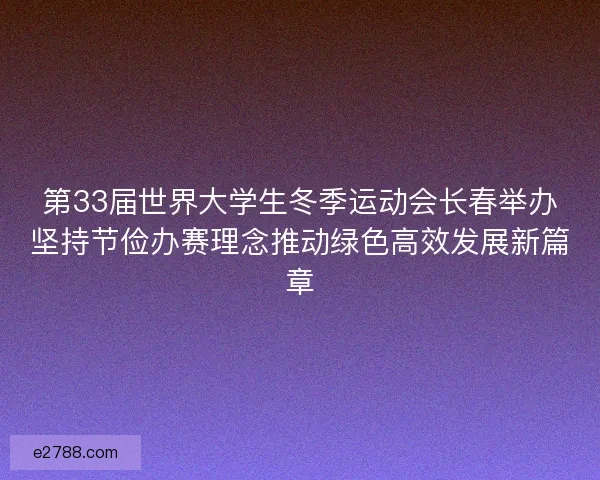 第33届世界大学生冬季运动会长春举办坚持节俭办赛理念推动绿色高效发展新篇章