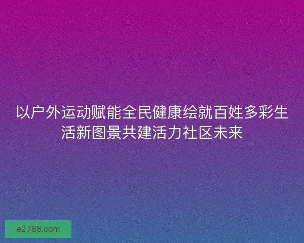 以户外运动赋能全民健康绘就百姓多彩生活新图景共建活力社区未来