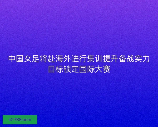 中国女足将赴海外进行集训提升备战实力目标锁定国际大赛